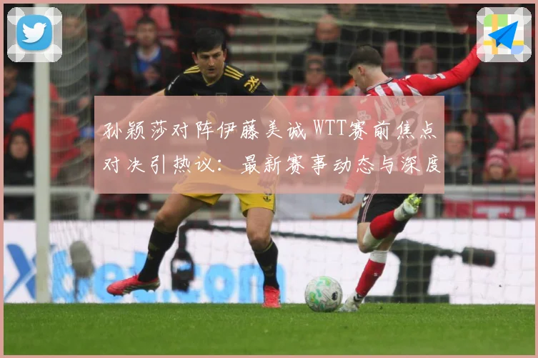 孙颖莎对阵伊藤美诚 WTT赛前焦点对决引热议：最新赛事动态与深度分析