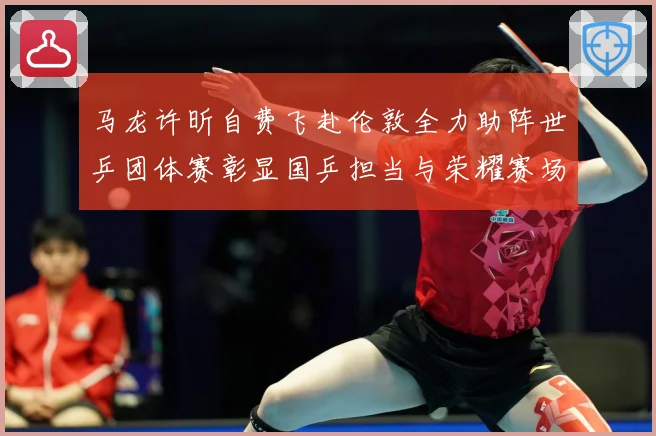 马龙许昕自费飞赴伦敦全力助阵世乒团体赛彰显国乒担当与荣耀赛场解读：最新赛事动态与深度分析