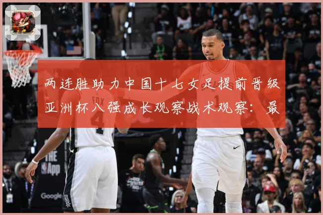 两连胜助力中国十七女足提前晋级亚洲杯八强成长观察战术观察：最新赛事动态与深度分析