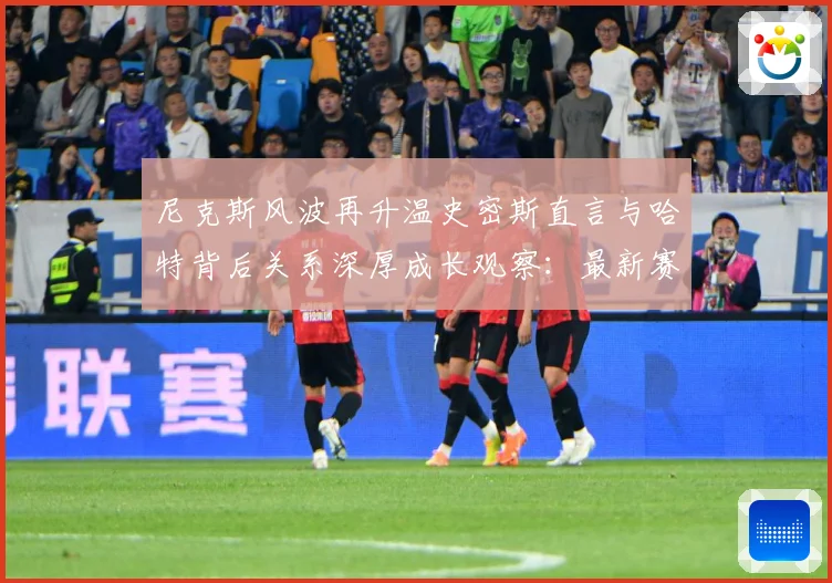 尼克斯风波再升温史密斯直言与哈特背后关系深厚成长观察：最新赛事动态与深度分析
