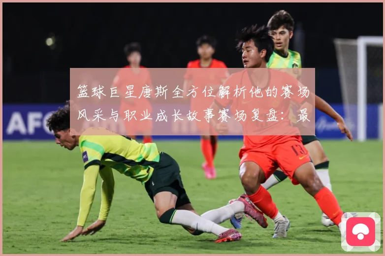 篮球巨星唐斯全方位解析他的赛场风采与职业成长故事赛场复盘：最新赛事动态与深度分析