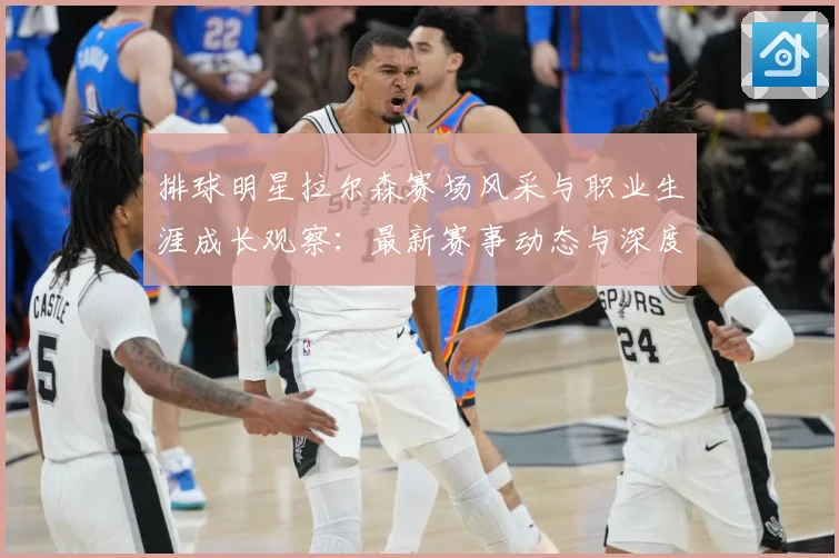 排球明星拉尔森赛场风采与职业生涯成长观察：最新赛事动态与深度分析