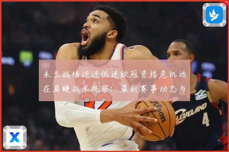 米兰战绩连连低迷欧冠资格危机迫在眉睫战术观察：最新赛事动态与深度分析
