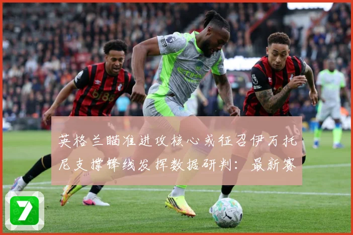 英格兰瞄准进攻核心或征召伊万托尼支撑锋线发挥数据研判：最新赛事动态与深度分析